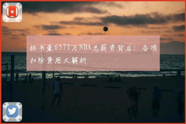 林书豪6571万NBA总薪资背后：各项扣除费用大解析